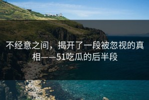 不经意之间，揭开了一段被忽视的真相——51吃瓜的后半段