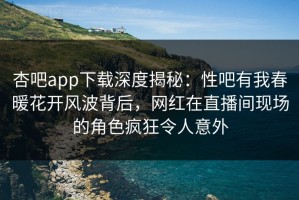 杏吧app下载深度揭秘：性吧有我春暖花开风波背后，网红在直播间现场的角色疯狂令人意外