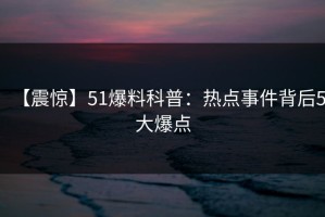 【震惊】51爆料科普：热点事件背后5大爆点