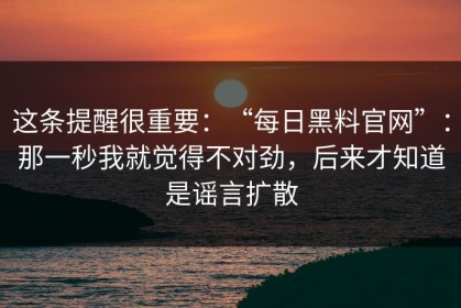这条提醒很重要：“每日黑料官网”：那一秒我就觉得不对劲，后来才知道是谣言扩散