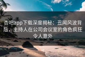 杏吧app下载深度揭秘：丑闻风波背后，主持人在公司会议室的角色疯狂令人意外