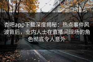 杏吧app下载深度揭秘：热点事件风波背后，业内人士在直播间现场的角色彻底令人意外