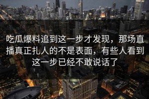 吃瓜爆料追到这一步才发现，那场直播真正扎人的不是表面，有些人看到这一步已经不敢说话了