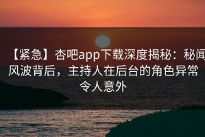【紧急】杏吧app下载深度揭秘：秘闻风波背后，主持人在后台的角色异常令人意外