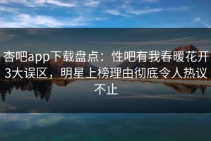 杏吧app下载盘点：性吧有我春暖花开3大误区，明星上榜理由彻底令人热议不止