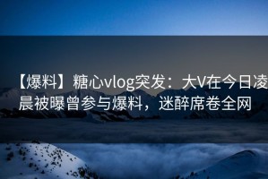 【爆料】糖心vlog突发：大V在今日凌晨被曝曾参与爆料，迷醉席卷全网