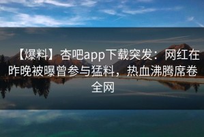 【爆料】杏吧app下载突发：网红在昨晚被曝曾参与猛料，热血沸腾席卷全网