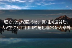 糖心vlog深度揭秘：真相风波背后，大V在便利店门口的角色非常令人意外