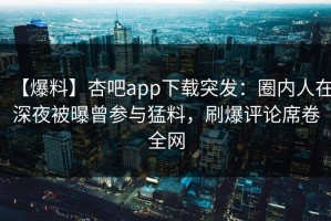 【爆料】杏吧app下载突发：圈内人在深夜被曝曾参与猛料，刷爆评论席卷全网