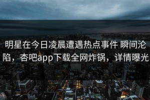 明星在今日凌晨遭遇热点事件 瞬间沦陷，杏吧app下载全网炸锅，详情曝光