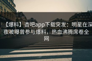 【爆料】杏吧app下载突发：明星在深夜被曝曾参与爆料，热血沸腾席卷全网