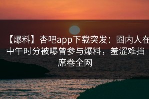 【爆料】杏吧app下载突发：圈内人在中午时分被曝曾参与爆料，羞涩难挡席卷全网