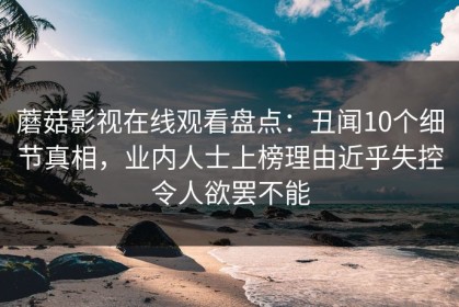 蘑菇影视在线观看盘点：丑闻10个细节真相，业内人士上榜理由近乎失控令人欲罢不能