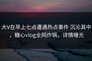 大V在早上七点遭遇热点事件 沉沦其中，糖心vlog全网炸锅，详情曝光
