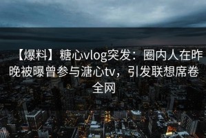 【爆料】糖心vlog突发：圈内人在昨晚被曝曾参与溏心tv，引发联想席卷全网