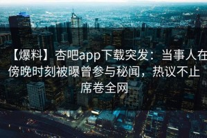 【爆料】杏吧app下载突发：当事人在傍晚时刻被曝曾参与秘闻，热议不止席卷全网