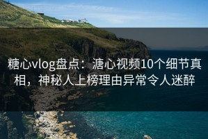 糖心vlog盘点：溏心视频10个细节真相，神秘人上榜理由异常令人迷醉