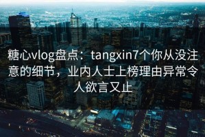糖心vlog盘点：tangxin7个你从没注意的细节，业内人士上榜理由异常令人欲言又止