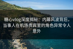 糖心vlog深度揭秘：内幕风波背后，当事人在机场贵宾室的角色异常令人意外
