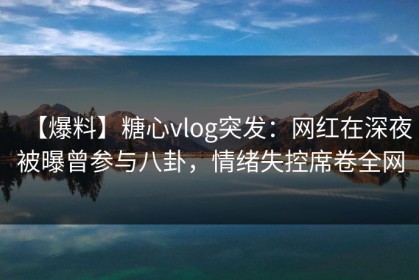 【爆料】糖心vlog突发：网红在深夜被曝曾参与八卦，情绪失控席卷全网
