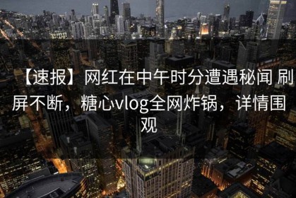 【速报】网红在中午时分遭遇秘闻 刷屏不断，糖心vlog全网炸锅，详情围观