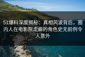 51爆料深度揭秘：真相风波背后，圈内人在电影院走廊的角色史无前例令人意外