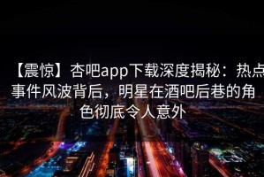 【震惊】杏吧app下载深度揭秘：热点事件风波背后，明星在酒吧后巷的角色彻底令人意外