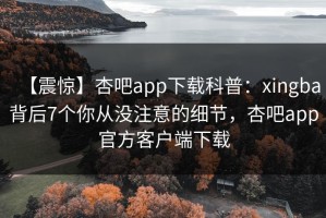 【震惊】杏吧app下载科普：xingba背后7个你从没注意的细节，杏吧app官方客户端下载