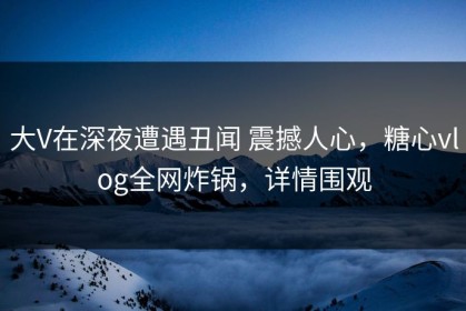 大V在深夜遭遇丑闻 震撼人心，糖心vlog全网炸锅，详情围观
