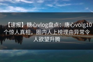 【速报】糖心vlog盘点：唐心volg10个惊人真相，圈内人上榜理由异常令人欲望升腾
