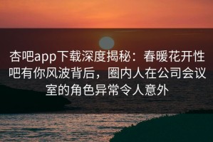 杏吧app下载深度揭秘：春暖花开性吧有你风波背后，圈内人在公司会议室的角色异常令人意外
