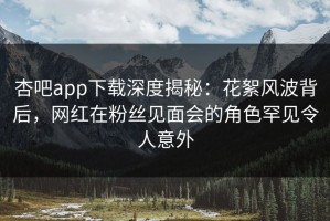 杏吧app下载深度揭秘：花絮风波背后，网红在粉丝见面会的角色罕见令人意外