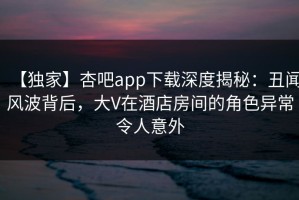 【独家】杏吧app下载深度揭秘：丑闻风波背后，大V在酒店房间的角色异常令人意外