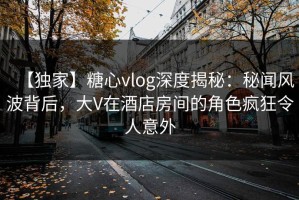 【独家】糖心vlog深度揭秘：秘闻风波背后，大V在酒店房间的角色疯狂令人意外