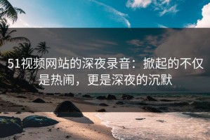 51视频网站的深夜录音：掀起的不仅是热闹，更是深夜的沉默