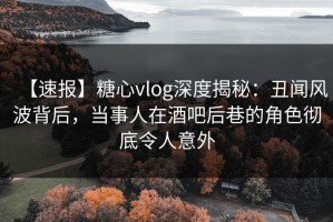 【速报】糖心vlog深度揭秘：丑闻风波背后，当事人在酒吧后巷的角色彻底令人意外
