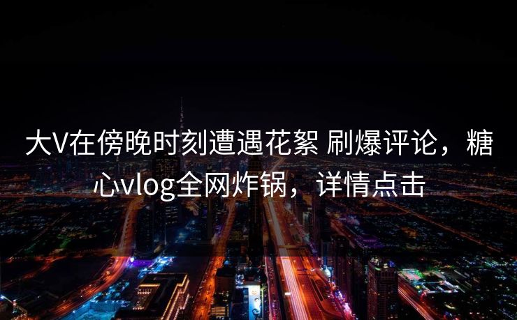 大V在傍晚时刻遭遇花絮 刷爆评论,糖心vlog全网炸锅,详情点击 大V在傍晚时刻遭遇花絮 刷爆评论,糖心vlog全网炸锅,详情点击