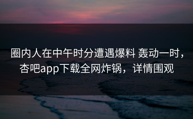 圈内人在中午时分遭遇爆料 轰动一时,杏吧app下载全网炸锅,详情围观 圈内人在中午时分遭遇爆料 轰动一时,杏吧app下载全网炸锅,详情围观