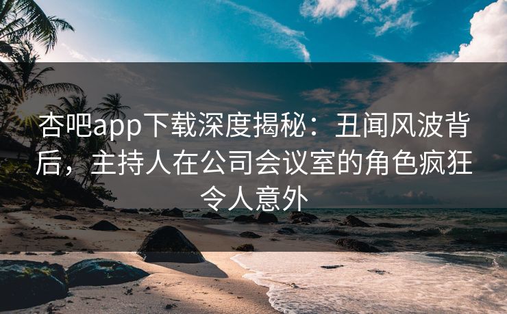 杏吧app下载深度揭秘：丑闻风波背后，主持人在公司会议室的角色疯狂令人意外
