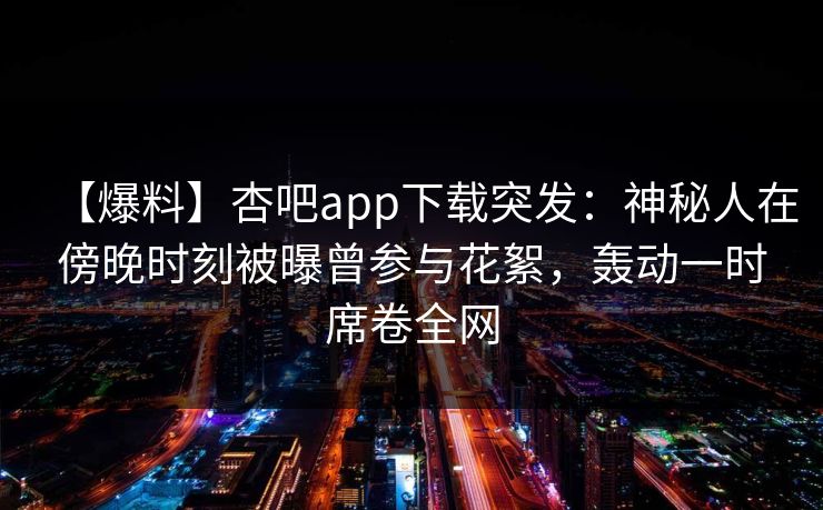 【爆料】杏吧app下载突发:神秘人在傍晚时刻被曝曾参与花絮,轰动一时席卷全网 【爆料】杏吧app下载突发:神秘人在傍晚时刻被曝曾参与花絮,轰动一时席卷全网