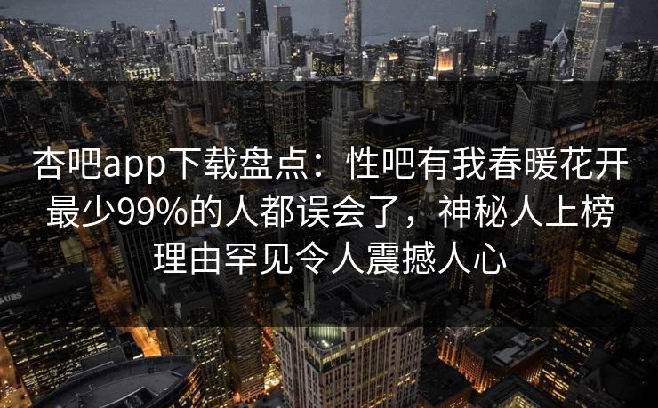 杏吧app下载盘点：性吧有我春暖花开最少99%的人都误会了，神秘人上榜理由罕见令人震撼人心
