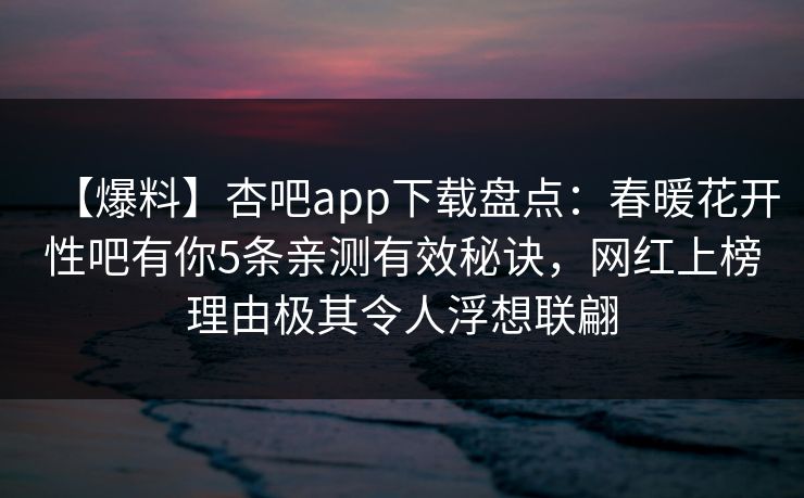 【爆料】杏吧app下载盘点:春暖花开性吧有你5条亲测有效秘诀,网红上榜理由极其令人浮想联翩 【爆料】杏吧app下载盘点:春暖花开性吧有你5条亲测有效秘诀,网红上榜理由极其令人浮想联翩