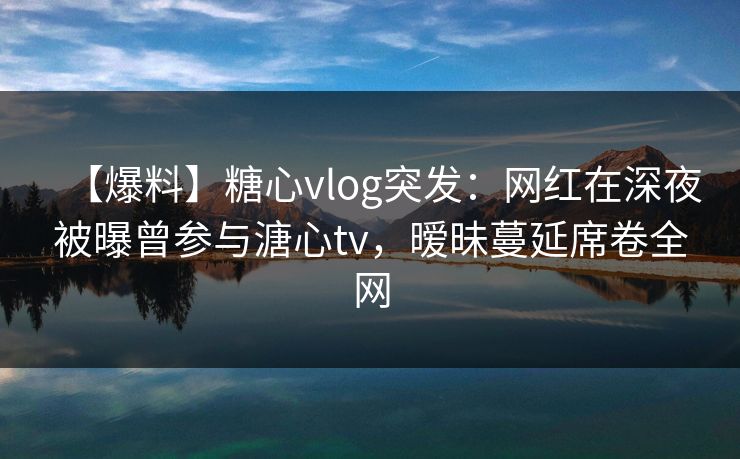 【爆料】糖心vlog突发:网红在深夜被曝曾参与溏心tv,暧昧蔓延席卷全网 【爆料】糖心vlog突发:网红在深夜被曝曾参与溏心tv,暧昧蔓延席卷全网