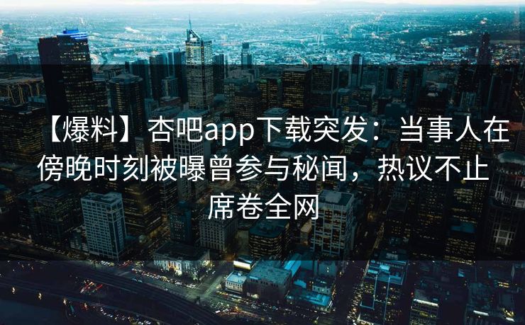 【爆料】杏吧app下载突发:当事人在傍晚时刻被曝曾参与秘闻,热议不止席卷全网 【爆料】杏吧app下载突发:当事人在傍晚时刻被曝曾参与秘闻,热议不止席卷全网