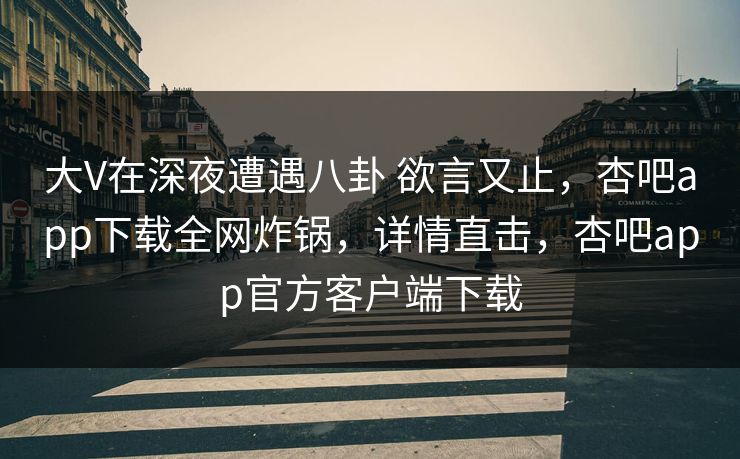 大V在深夜遭遇八卦 欲言又止，杏吧app下载全网炸锅，详情直击，杏吧app官方客户端下载