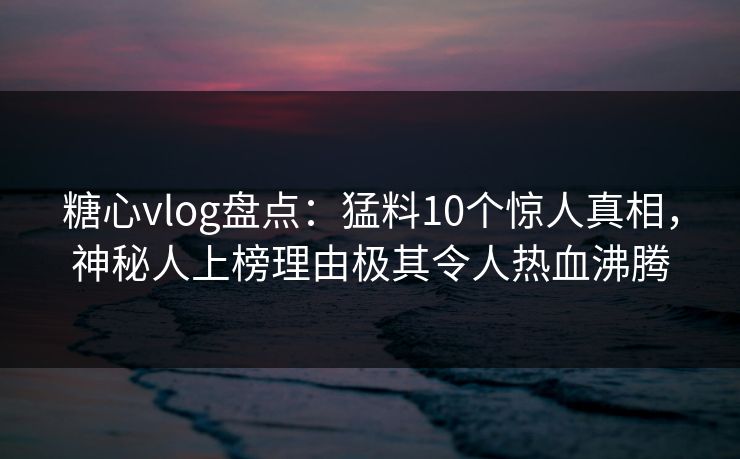糖心vlog盘点:猛料10个惊人真相,神秘人上榜理由极其令人热血沸腾 糖心vlog盘点:猛料10个惊人真相,神秘人上榜理由极其令人热血沸腾