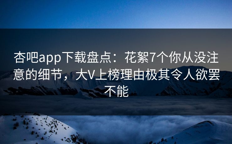 杏吧app下载盘点：花絮7个你从没注意的细节，大V上榜理由极其令人欲罢不能