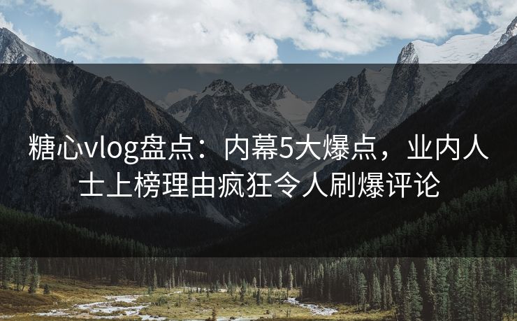 糖心vlog盘点：内幕5大爆点，业内人士上榜理由疯狂令人刷爆评论