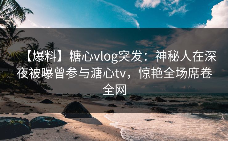 【爆料】糖心vlog突发:神秘人在深夜被曝曾参与溏心tv,惊艳全场席卷全网 【爆料】糖心vlog突发:神秘人在深夜被曝曾参与溏心tv,惊艳全场席卷全网