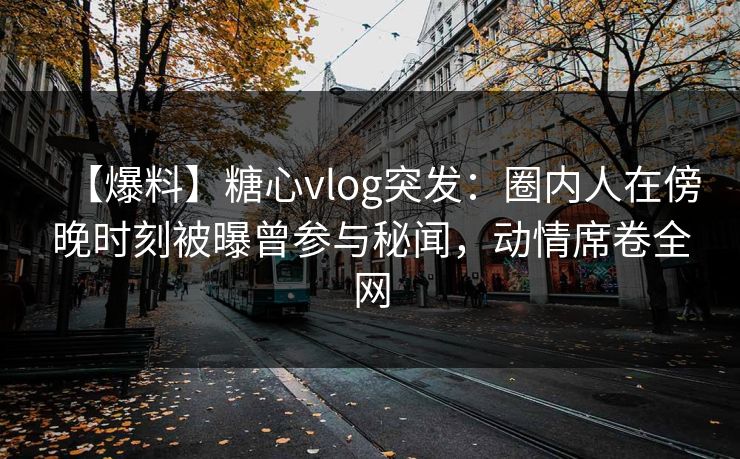 【爆料】糖心vlog突发：圈内人在傍晚时刻被曝曾参与秘闻，动情席卷全网
